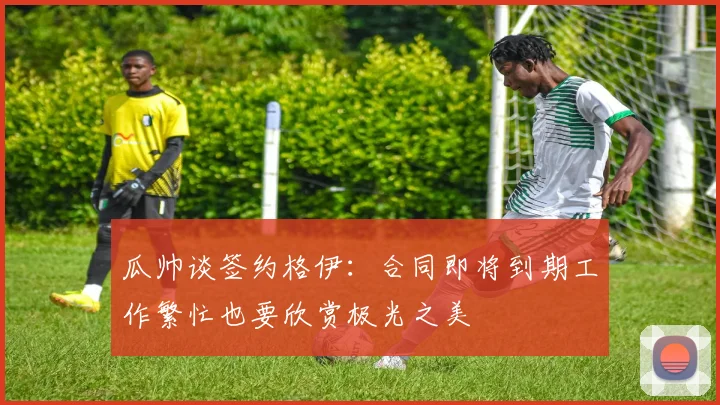 瓜帅谈签约格伊：合同即将到期工作繁忙也要欣赏极光之美