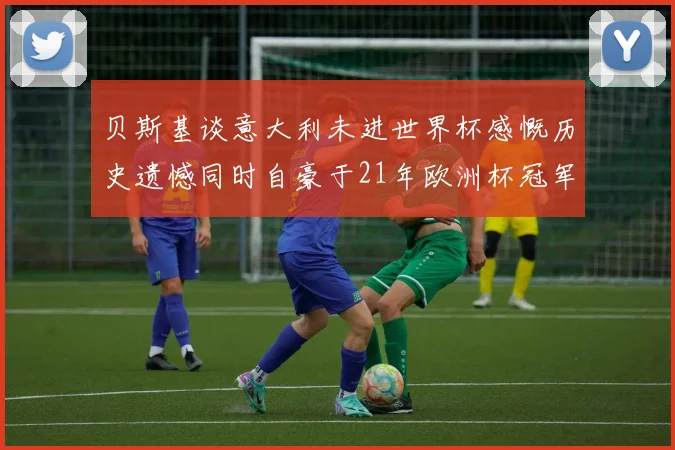 贝斯基谈意大利未进世界杯感慨历史遗憾同时自豪于21年欧洲杯冠军荣耀