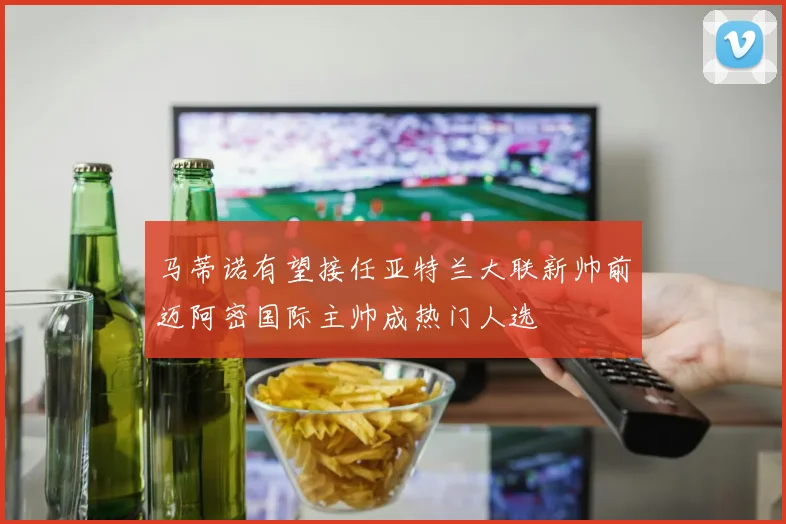 马蒂诺有望接任亚特兰大联新帅前迈阿密国际主帅成热门人选