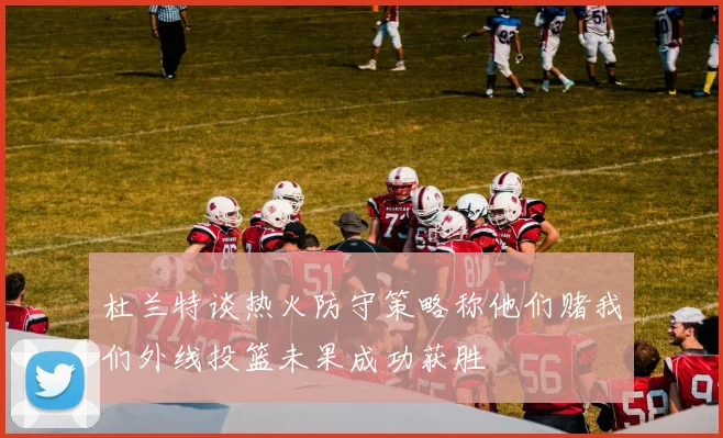 杜兰特谈热火防守策略称他们赌我们外线投篮未果成功获胜