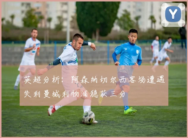 英超分析：阿森纳切尔西客场遭遇失利曼城利物浦稳获三分