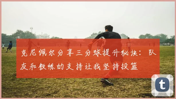 克尼佩尔分享三分球提升秘诀：队友和教练的支持让我坚持投篮