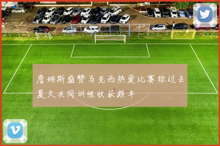 詹姆斯盛赞马克西热爱比赛称过去夏天共同训练收获颇丰