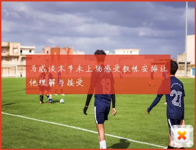 马威谈末节未上场感受教练安排让他理解与接受