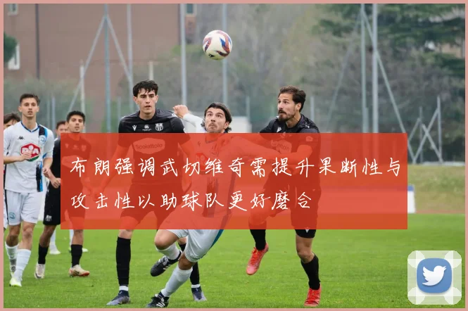 布朗强调武切维奇需提升果断性与攻击性以助球队更好磨合