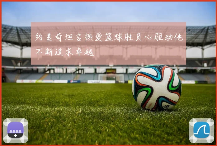 约基奇坦言热爱篮球胜负心驱动他不断追求卓越