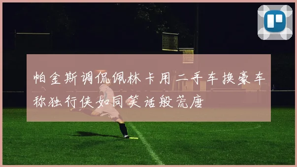 帕金斯调侃佩林卡用二手车换豪车称独行侠如同笑话般荒唐