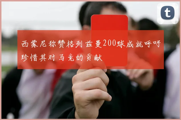 西蒙尼称赞格列兹曼200球成就呼吁珍惜其对马竞的贡献