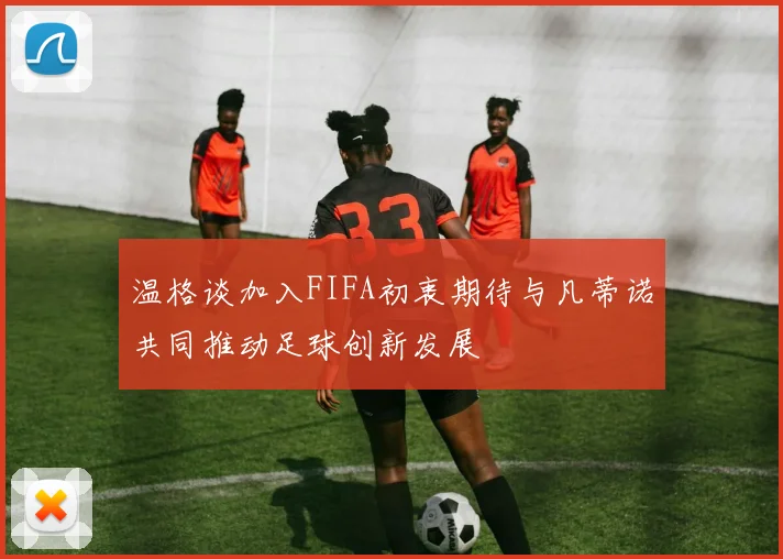 温格谈加入FIFA初衷期待与凡蒂诺共同推动足球创新发展