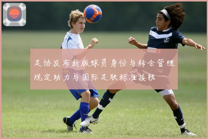 足协发布新版球员身份与转会管理规定助力与国际足联标准接轨