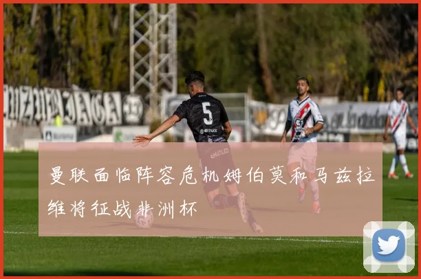 曼联面临阵容危机姆伯莫和马兹拉维将征战非洲杯