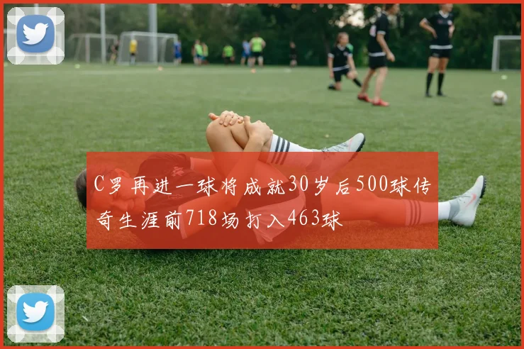 C罗再进一球将成就30岁后500球传奇生涯前718场打入463球