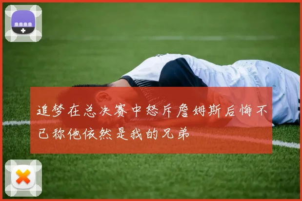 追梦在总决赛中怒斥詹姆斯后悔不已称他依然是我的兄弟