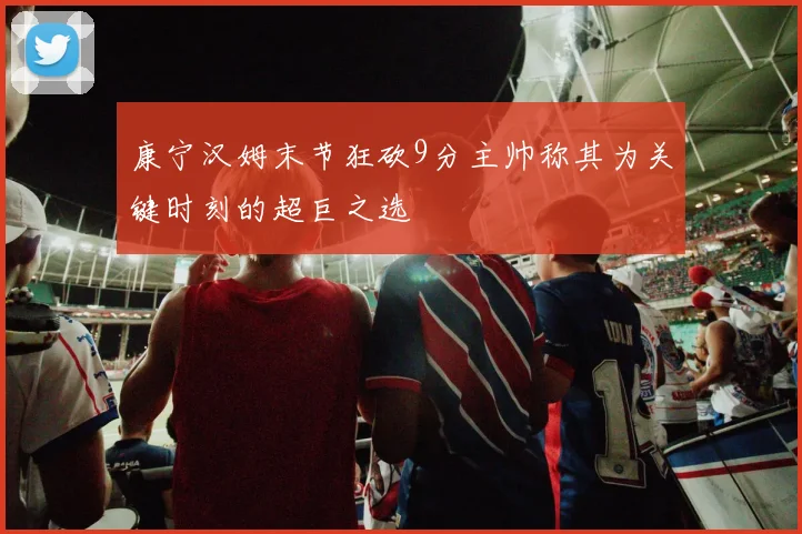 康宁汉姆末节狂砍9分主帅称其为关键时刻的超巨之选