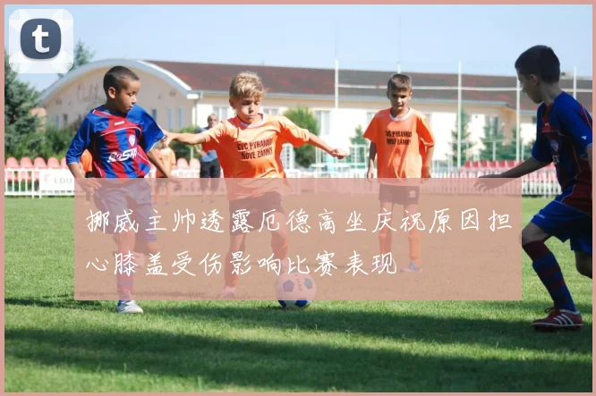 挪威主帅透露厄德高坐庆祝原因担心膝盖受伤影响比赛表现