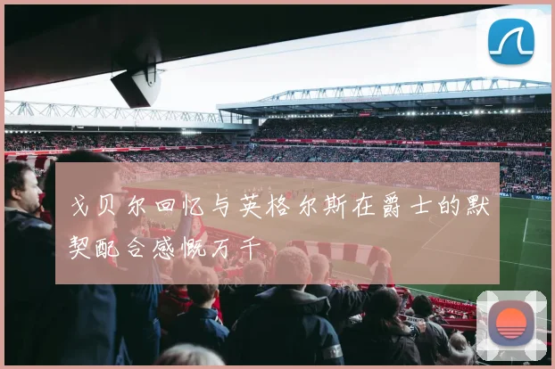 戈贝尔回忆与英格尔斯在爵士的默契配合感慨万千
