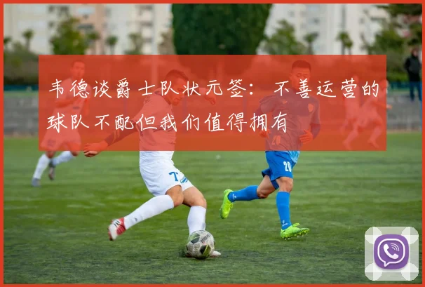 韦德谈爵士队状元签：不善运营的球队不配但我们值得拥有