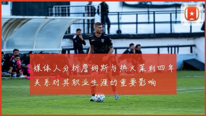 媒体人分析詹姆斯与热火莱利四年关系对其职业生涯的重要影响