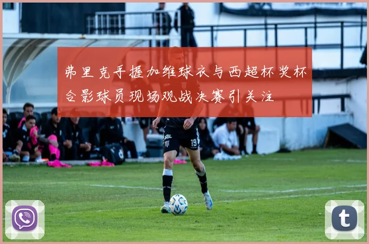 弗里克手握加维球衣与西超杯奖杯合影球员现场观战决赛引关注