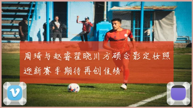 周琦与赵睿翟晓川方硕合影定妆照迎新赛季期待再创佳绩