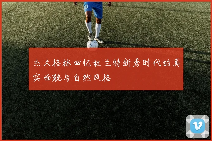 杰夫格林回忆杜兰特新秀时代的真实面貌与自然风格