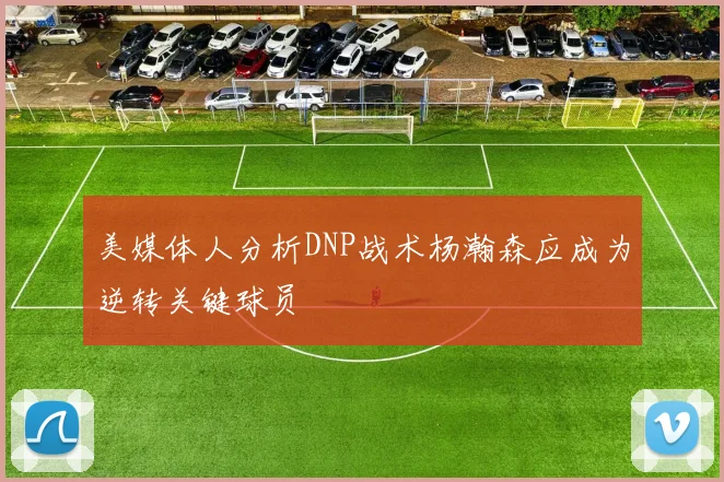 美媒体人分析DNP战术杨瀚森应成为逆转关键球员