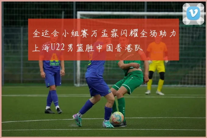 全运会小组赛万孟霖闪耀全场助力上海U22男篮胜中国香港队