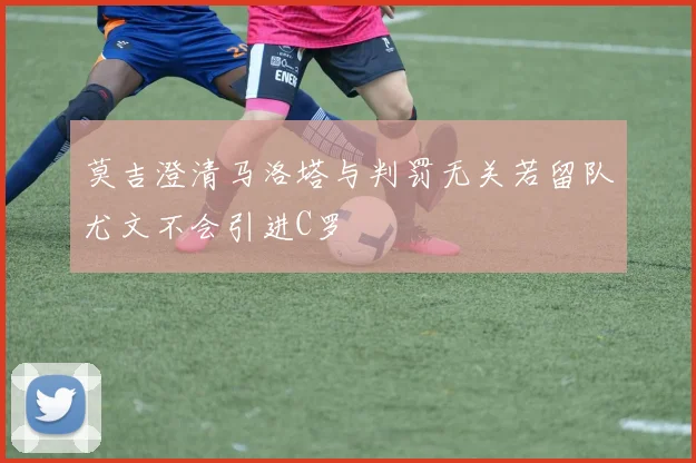 莫吉澄清马洛塔与判罚无关若留队尤文不会引进C罗