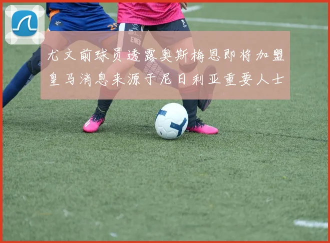 尤文前球员透露奥斯梅恩即将加盟皇马消息来源于尼日利亚重要人士