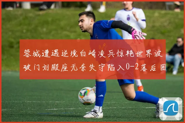 蓉城遭遇逆境白崎凌兵惊艳世界波破门刘殿座无奈失守陷入0-2落后困境