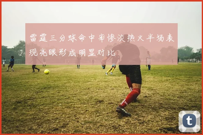 雷霆三分球命中率惨淡热火半场表现亮眼形成明显对比