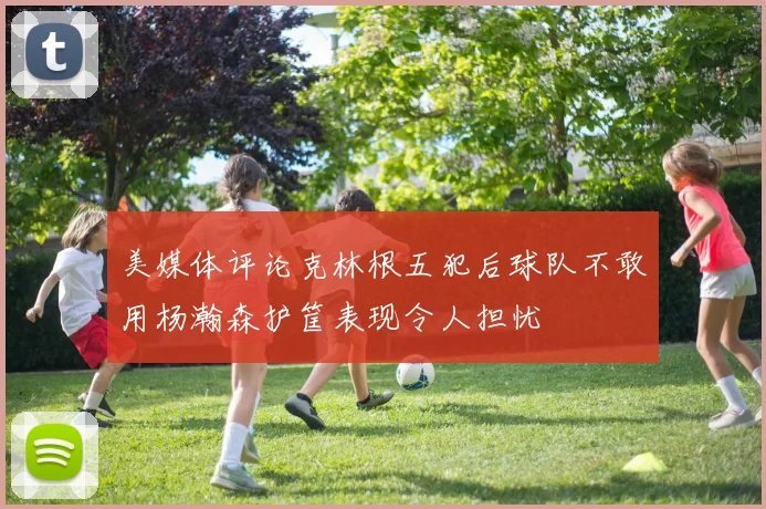 美媒体评论克林根五犯后球队不敢用杨瀚森护筐表现令人担忧